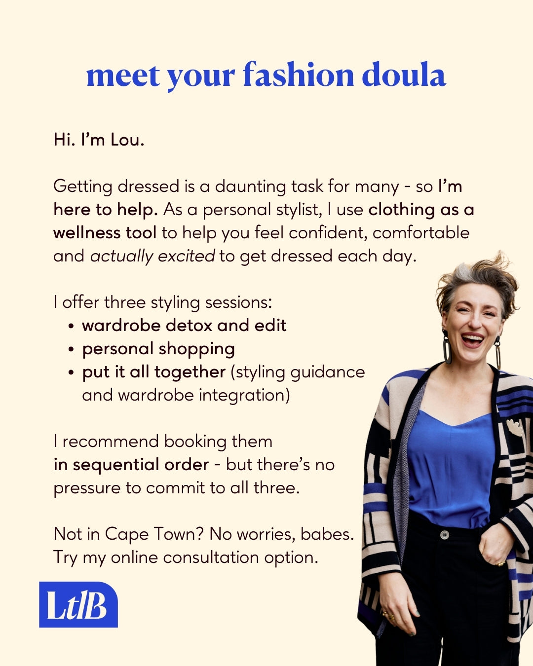 Meet your fashion doula. As a personal fashion stylist, I use clothing as a wellness tool to help you feel confident, comfortable and actually excited to get dressed each day. I offer three styling sessions: Wardrobe Detox and Edit, Personal Shopping, and Put It All Together (styling guidance and wardrobe integration). Not in Cape Town? No worries, babes. Try my online consultation options.