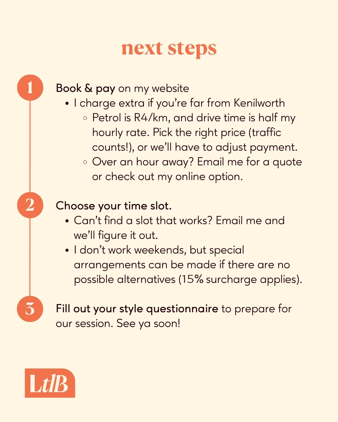 1. Book and pay on my website. I charge extra if you're far from Kenilworth.
2. Choose a time slot. Can't find a slot that works? Email me and we'll figure it out. I don't work weekends, but special arrangements can be made if there are no possible alternatives.
3. Fill out your style questionnaire to prepare for our session. See ya soon!