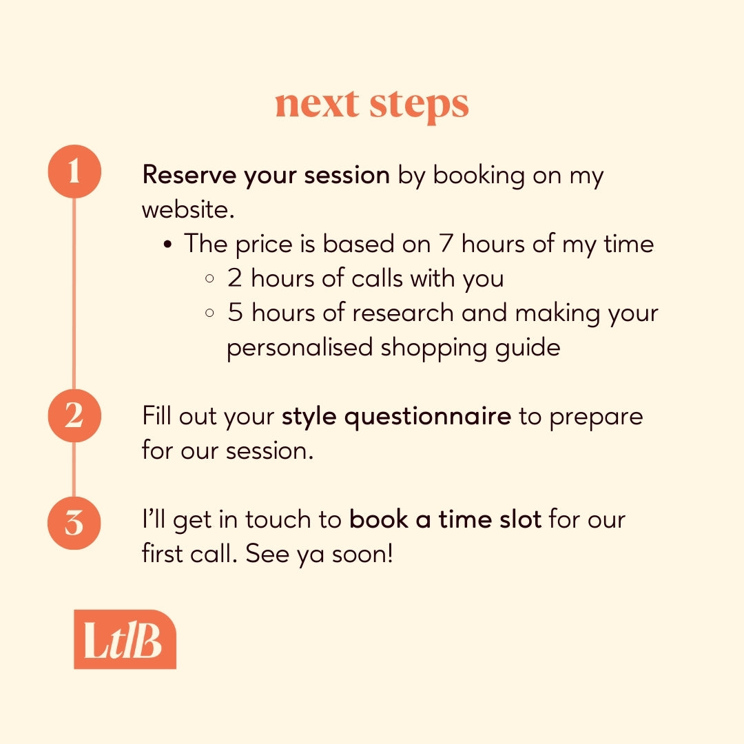 1. Reserve your session by booking on my website. The price is based on 7 hours of my time, two hours of calls with you and 5 hours of research and making your personalised shopping guide.
2. Fill out your style questionnaire to prepare for our session.
3. I'll get in touch to book a time slot for our first call. See ya soon!