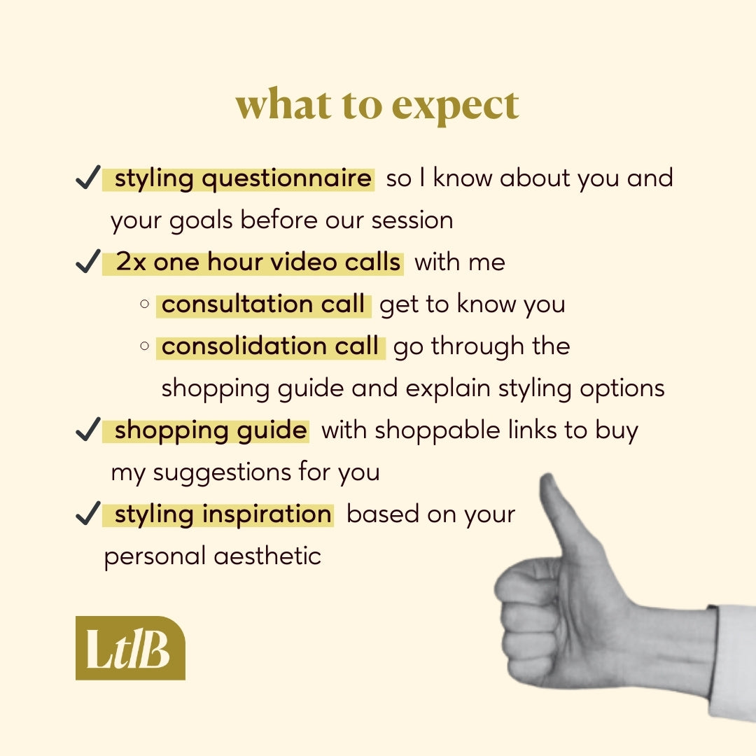 what to expect from our personal styling session:
Styling questionnaire so I know about you and your goals before our session; 2x one hour video calls with me, a consultation call to get to know you, and a consolidation call to go through the shopping guide and explain your styling options; shopping guide with shoppable links to buy my suggestions for you; styling inspiration based on your personal aesthetic.
