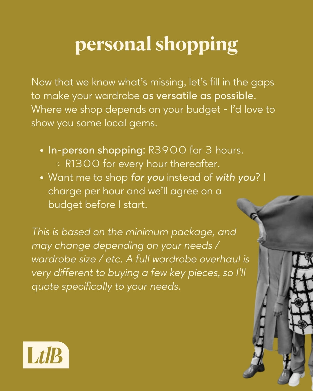 Now that we know what's missing, let's fill in the gaps to make your wardrobe as versatile as possible. Where we shop depends on your budget - I'd love to show you some local gems.
In person shopping is offered at R3900 for 3 hours, and R1300 for every hour thereafter. Want me to shop for you instead of with you? I charge per hour and we'll agree on a budget before I start.