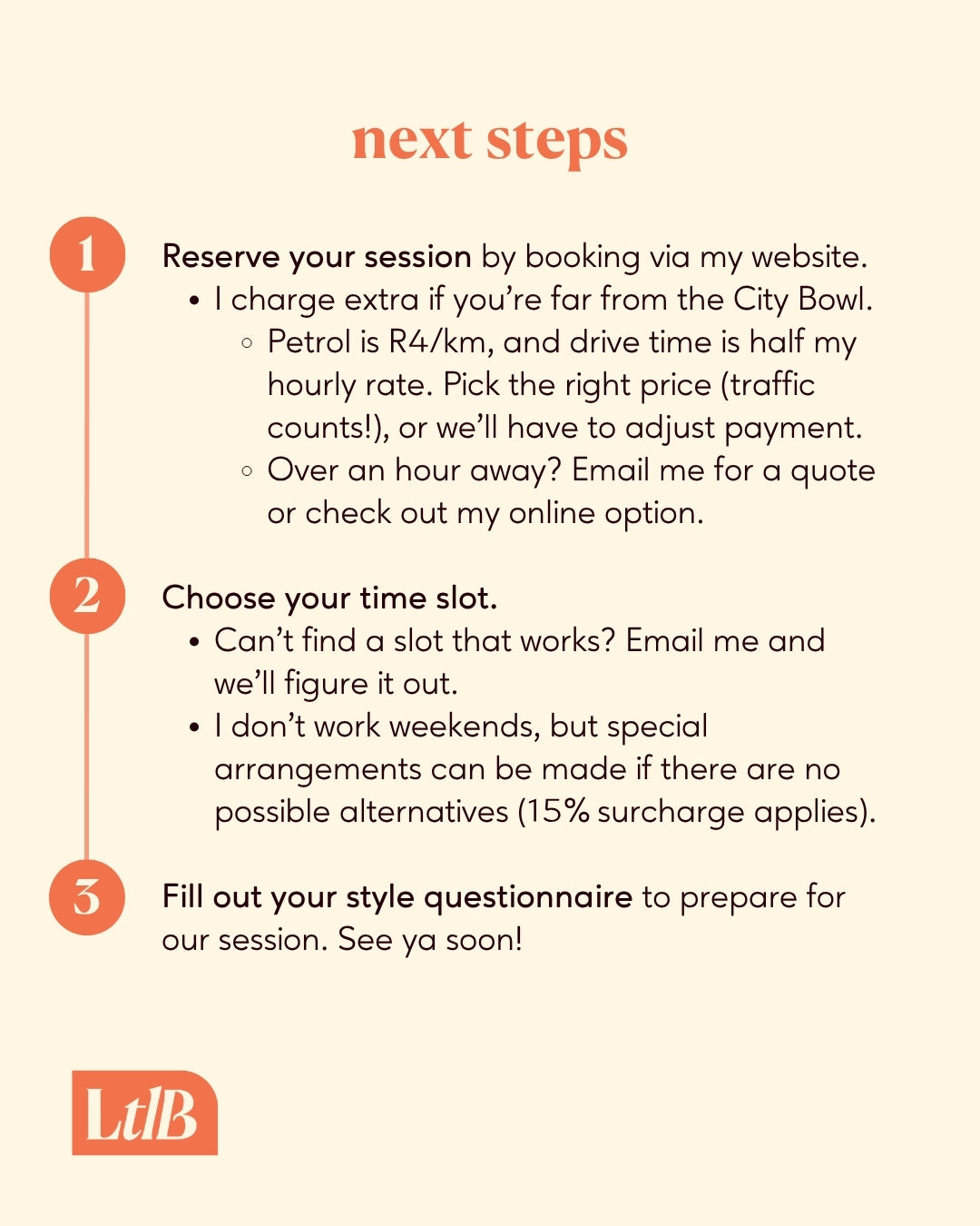 1. Book and pay on my website. I charge extra if you're far from the City Bowl.
2. Choose a time slot. Can't find a slot that works? Email me and we'll figure it out. I don't work weekends, but special arrangements can be made if there are no possible alternatives. 
3. Fill out your style questionnaire to prepare for our session. See ya soon!