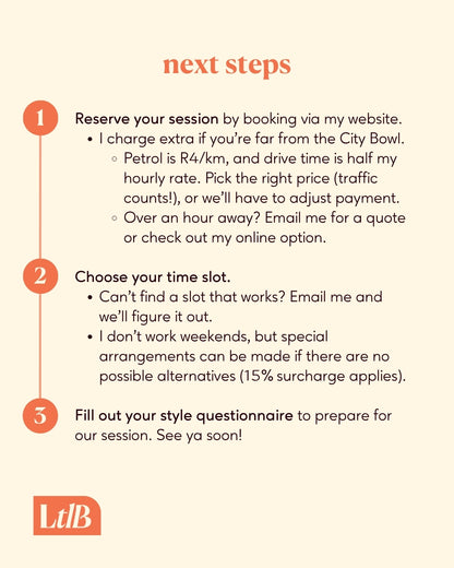 1. Book and pay on my website. I charge extra if you're far from the City Bowl.
2. Choose a time slot. Can't find a slot that works? Email me and we'll figure it out. I don't work weekends, but special arrangements can be made if there are no possible alternatives. 
3. Fill out your style questionnaire to prepare for our session. See ya soon!