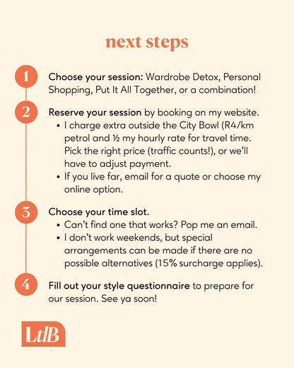 Next steps for booking your session: 
Choose your session: Wardrobe Detox, Personal Shopping, Put It All Together, or a combination!
Reserve your session by booking on my website.
Choose your time slot.
Fill out your style questionnaire to prep for our session. See you soon!